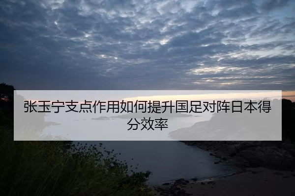 张玉宁支点作用如何提升国足对阵日本得分效率