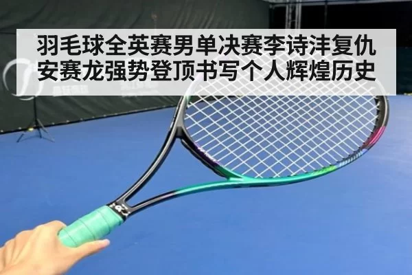 羽毛球全英赛男单决赛李诗沣复仇安赛龙强势登顶书写个人辉煌历史