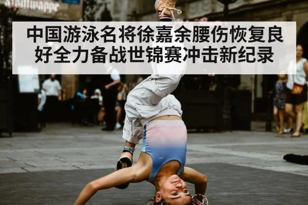 中国游泳名将徐嘉余腰伤恢复良好全力备战世锦赛冲击新纪录