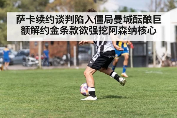 萨卡续约谈判陷入僵局曼城酝酿巨额解约金条款欲强挖阿森纳核心